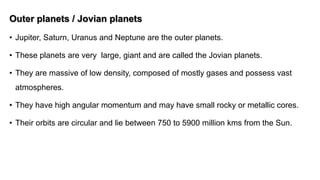 Outer planets / Jovian planets
• Jupiter, Saturn, Uranus and Neptune are the outer planets.
• These planets are very large, giant and are called the Jovian planets.
• They are massive of low density, composed of mostly gases and possess vast
atmospheres.
• They have high angular momentum and may have small rocky or metallic cores.
• Their orbits are circular and lie between 750 to 5900 million kms from the Sun.
 