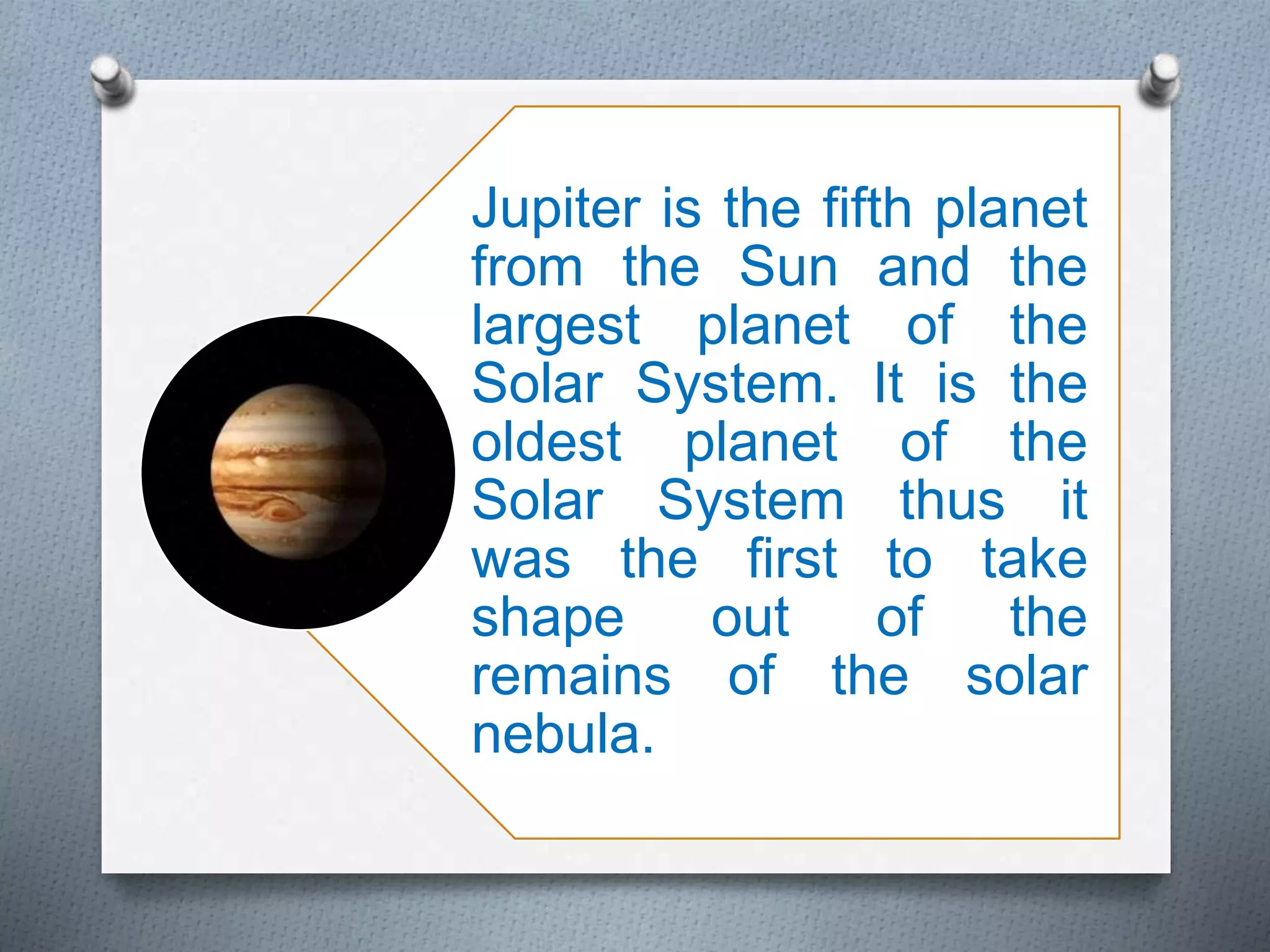 Jupiter is the fifth planet
from the Sun and the
largest planet of the
Solar System. It is the
oldest planet of the
Solar System thus it
was the first to take
shape out of the
remains of the solar
nebula.
 