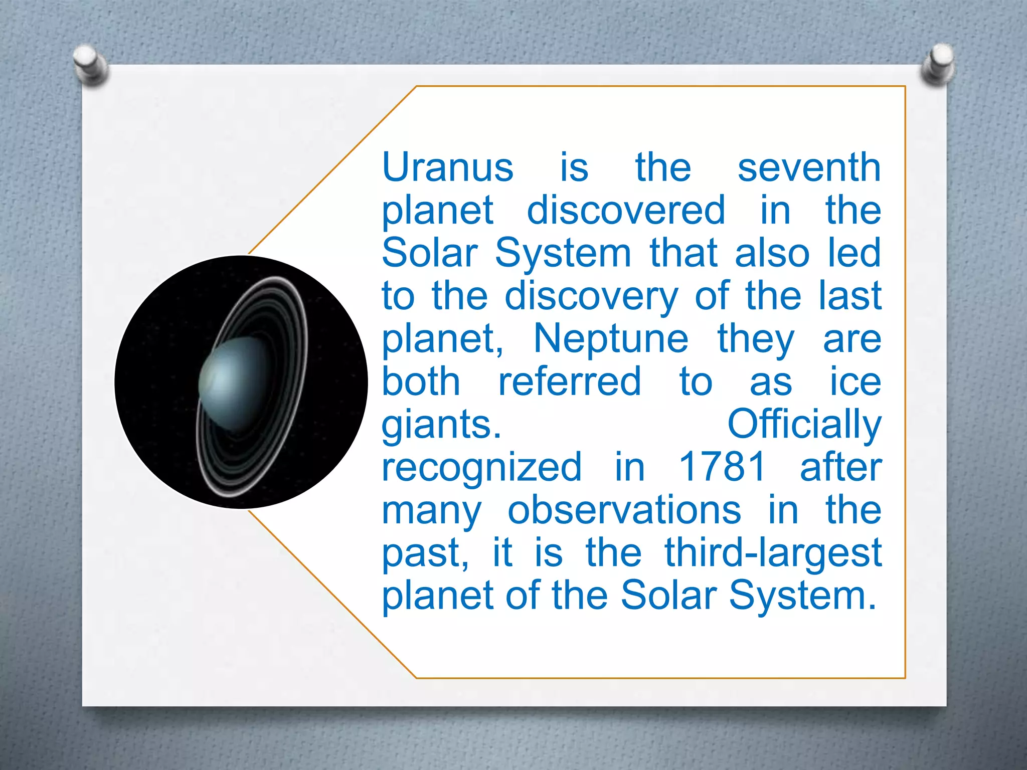Uranus is the seventh
planet discovered in the
Solar System that also led
to the discovery of the last
planet, Neptune they are
both referred to as ice
giants. Officially
recognized in 1781 after
many observations in the
past, it is the third-largest
planet of the Solar System.
 