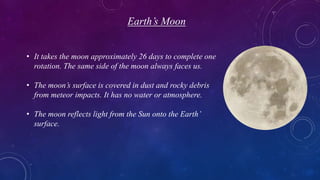 Earth’s Moon
• It takes the moon approximately 26 days to complete one
rotation. The same side of the moon always faces us.
• The moon’s surface is covered in dust and rocky debris
from meteor impacts. It has no water or atmosphere.
• The moon reflects light from the Sun onto the Earth’
surface.
 