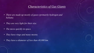 Characteristics of Gas Giants
• There are made up mostly of gases (primarily hydrogen and
helium).
• They are very light for their size.
• The move quickly in space.
• They have rings and many moons.
• They have a diameter of less than 48,000 km.
 