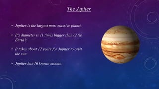 The Jupiter
• Jupiter is the largest most massive planet.
• It’s diameter is 11 times bigger than of the
Earth’s.
• It takes about 12 years for Jupiter to orbit
the sun.
• Jupiter has 16 known moons.
 