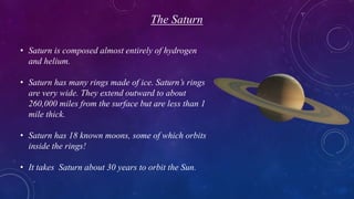 The Saturn
• Saturn is composed almost entirely of hydrogen
and helium.
• Saturn has many rings made of ice. Saturn’s rings
are very wide. They extend outward to about
260,000 miles from the surface but are less than 1
mile thick.
• Saturn has 18 known moons, some of which orbits
inside the rings!
• It takes Saturn about 30 years to orbit the Sun.
 