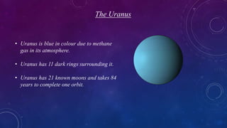 The Uranus
• Uranus is blue in colour due to methane
gas in its atmosphere.
• Uranus has 11 dark rings surrounding it.
• Uranus has 21 known moons and takes 84
years to complete one orbit.
 