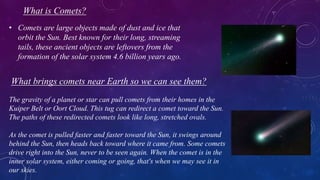 What is Comets?
• Comets are large objects made of dust and ice that
orbit the Sun. Best known for their long, streaming
tails, these ancient objects are leftovers from the
formation of the solar system 4.6 billion years ago.
What brings comets near Earth so we can see them?
The gravity of a planet or star can pull comets from their homes in the
Kuiper Belt or Oort Cloud. This tug can redirect a comet toward the Sun.
The paths of these redirected comets look like long, stretched ovals.
As the comet is pulled faster and faster toward the Sun, it swings around
behind the Sun, then heads back toward where it came from. Some comets
drive right into the Sun, never to be seen again. When the comet is in the
inner solar system, either coming or going, that's when we may see it in
our skies.
 