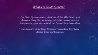 What’s in Solar System?
• Our Solar System consists of a Central Star (The Sun), the 8
planets orbiting the sun. moons, asteroids, comets, meteors,
interplanetary gas, dust, and all the “space" in between them.
• The 8 planets of the Solar System are named for Greek and
Roman Gods and Godesses.
 