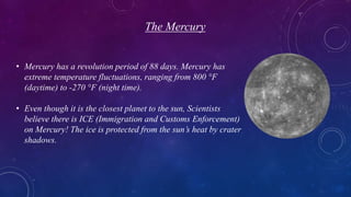 The Mercury
• Mercury has a revolution period of 88 days. Mercury has
extreme temperature fluctuations, ranging from 800 °F
(daytime) to -270 °F (night time).
• Even though it is the closest planet to the sun, Scientists
believe there is ICE (Immigration and Customs Enforcement)
on Mercury! The ice is protected from the sun’s heat by crater
shadows.
 
