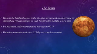 The Venus
• Venus is the brightest object in the sky after the sun and moon because its
atmosphere reflects sunlight so well. People often mistake it for a star.
• It’s maximum surface temperature may reach 900 °F.
• Venus has no moons and takes 225 days to complete an orbit.
 