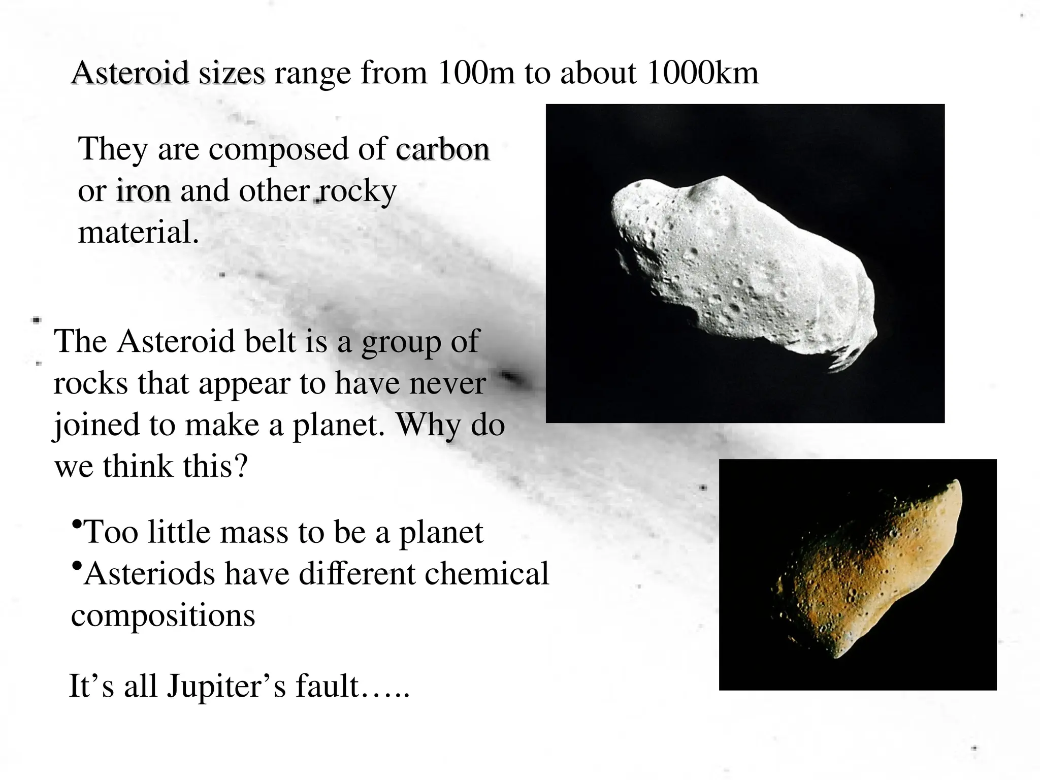 Asteroid sizes
Asteroid sizes range from 100m to about 1000km
They are composed of carbon
carbon
or iron
iron and other rocky
material.
The Asteroid belt is a group of
rocks that appear to have never
joined to make a planet. Why do
we think this?
•Too little mass to be a planet
•Asteriods have different chemical
compositions
It’s all Jupiter’s fault…..
 