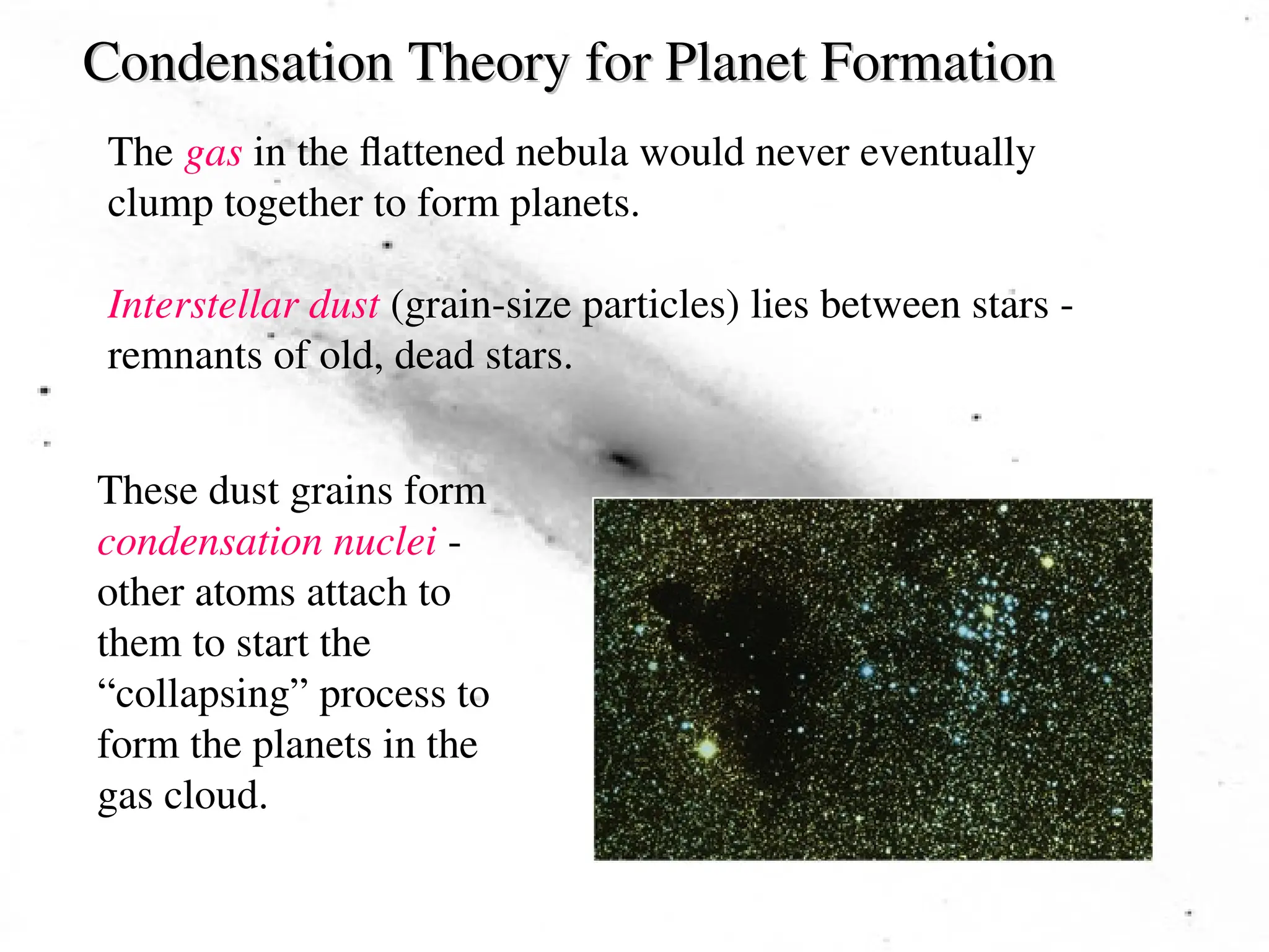 Condensation Theory for Planet Formation
Condensation Theory for Planet Formation
The gas in the flattened nebula would never eventually
clump together to form planets.
Interstellar dust (grain-size particles) lies between stars -
remnants of old, dead stars.
These dust grains form
condensation nuclei -
other atoms attach to
them to start the
“collapsing” process to
form the planets in the
gas cloud.
 