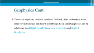 Geophysics Cont.
 The use of physics to study the interior of the Earth, from land surface to the
inner core is known as Solid Earth Geophysics. Solid Earth Geophysics can be
subdivided into Global Geophysics or pure Geophysics and Applied
Geophysics.
 