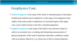 Geophysics Cont.
 Global Geophysics is the study of the whole or substantial parts of the planet.
Geophysical methods may be applied to a wide range of investigations from;
studies of the entire earth to exploration of a localized region of the upper
crust, such as plate tectonics, heat flow, and paleomagnetism.
 Applied Geophysics is the study of the Earth’s crust and near surface to
achieve an economic aim, or making and interpreting measurements of
physical properties of the earth to determine subsurface conditions usually
with an economic objectives ( e.g. Discovery of fuel or mineral deposits).
 