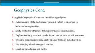 Geophysics Cont.
 Applied Geophysics Comprises the following subjects:
1. Determination of the thickness of the crust (which is important in
hydrocarbon exploration.
2. Study of shallow structures for engineering site investigations.
3. Exploration for groundwater and minerals and other economic resources.
4. Trying to locate narrow mine shafts or other forms of buried cavities.
5. The mapping of archaeological remains.
6. Locating buried piper and cables
 