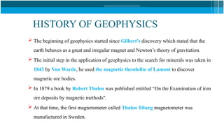 HISTORY OF GEOPHYSICS
 The beginning of geophysics started since Gilbert’s discovery which stated that the
earth behaves as a great and irregular magnet and Newton’s theory of gravitation.
 The initial step in the application of geophysics to the search for minerals was taken in
1843 by Von Warde, he used the magnetic theodolite of Lamont to discover
magnetic ore bodies.
 In 1879 a book by Robert Thalen was published entitled “On the Examination of iron
ore deposits by magnetic methods".
 At that time, the first magnetometer called Thalen Tiberg magnetometer was
manufactured in Sweden.
 