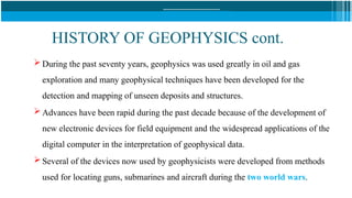 HISTORY OF GEOPHYSICS cont.
 During the past seventy years, geophysics was used greatly in oil and gas
exploration and many geophysical techniques have been developed for the
detection and mapping of unseen deposits and structures.
 Advances have been rapid during the past decade because of the development of
new electronic devices for field equipment and the widespread applications of the
digital computer in the interpretation of geophysical data.
 Several of the devices now used by geophysicists were developed from methods
used for locating guns, submarines and aircraft during the two world wars.
 