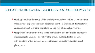RELATION BETWEEN GEOLOGY AND GEOPHYSICS:
 Geology involves the study of the earth by direct observations on rocks either
from surface exposures or from boreholes and the deduction of its structures,
composition and historical evolution by analysis of such observations.
 Geophysics involves the study of the inaccessible earth by means of physical
measurements, usually on or above the ground surface. It also includes
interpretation of the measurements in terms of subsurface structures and
phenomena.
 
