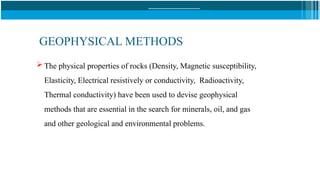 GEOPHYSICAL METHODS
 The physical properties of rocks (Density, Magnetic susceptibility,
Elasticity, Electrical resistively or conductivity, Radioactivity,
Thermal conductivity) have been used to devise geophysical
methods that are essential in the search for minerals, oil, and gas
and other geological and environmental problems.
 