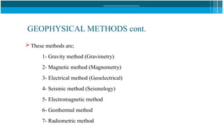 GEOPHYSICAL METHODS cont.
 These methods are;
1- Gravity method (Gravimetry)
2- Magnetic method (Magnometry)
3- Electrical method (Geoelectrical)
4- Seismic method (Seismology)
5- Electromagnetic method
6- Geothermal method
7- Radiometric method
 
