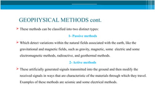 GEOPHYSICAL METHODS cont.
 These methods can be classified into two distinct types:
1- Passive methods
 Which detect variations within the natural fields associated with the earth, like the
gravitational and magnetic fields, such as gravity, magnetic, some electric and some
electromagnetic methods, radioactive, and geothermal methods.
2- Active methods
 These artificially generated signals transmitted into the ground and then modify the
received signals in ways that are characteristic of the materials through which they travel.
Examples of these methods are seismic and some electrical methods.
 