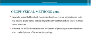 GEOPHYSICAL METHODS cont.
 Generally, natural field methods (passive methods) can provide information on earth
properties to greater depths and are simpler to carry out than artificial source methods
(active methods).
 Moreover, the artificial source methods are capable of producing a more detailed and
better resolved picture of the subsurface geology.
 