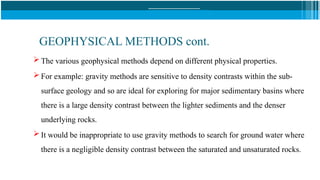 GEOPHYSICAL METHODS cont.
 The various geophysical methods depend on different physical properties.
 For example: gravity methods are sensitive to density contrasts within the sub-
surface geology and so are ideal for exploring for major sedimentary basins where
there is a large density contrast between the lighter sediments and the denser
underlying rocks.
 It would be inappropriate to use gravity methods to search for ground water where
there is a negligible density contrast between the saturated and unsaturated rocks.
 