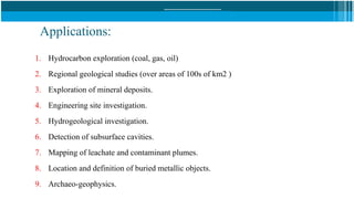 Applications:
1. Hydrocarbon exploration (coal, gas, oil)
2. Regional geological studies (over areas of 100s of km2 )
3. Exploration of mineral deposits.
4. Engineering site investigation.
5. Hydrogeological investigation.
6. Detection of subsurface cavities.
7. Mapping of leachate and contaminant plumes.
8. Location and definition of buried metallic objects.
9. Archaeo-geophysics.
 