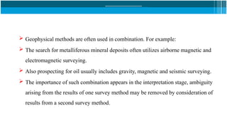 Geophysical methods are often used in combination. For example:
 The search for metalliferous mineral deposits often utilizes airborne magnetic and
electromagnetic surveying.
 Also prospecting for oil usually includes gravity, magnetic and seismic surveying.
 The importance of such combination appears in the interpretation stage, ambiguity
arising from the results of one survey method may be removed by consideration of
results from a second survey method.
 