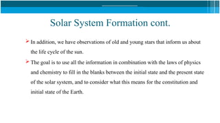 Solar System Formation cont.
 In addition, we have observations of old and young stars that inform us about
the life cycle of the sun.
 The goal is to use all the information in combination with the laws of physics
and chemistry to fill in the blanks between the initial state and the present state
of the solar system, and to consider what this means for the constitution and
initial state of the Earth.
 