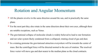 Rotation and Angular Momentum
 All the planets revolve in the same direction around the sun, and in practically the same
plane.
 For the most part they also rotate in the same direction about their own axes, although there
are notable exceptions, such as Venus.
 The gravitational collapse of molecular clouds is widely believed to lead to star formation
and our solar system likely condensed from a collapsed, rotating cloud of gas and dust.
 In a rotating protostar the gravitational attraction everywhere will be towards the center of
mass. But the centrifugal force will be directed normal to the axis of rotation. The resolved
force vector will move gas and dust nearer to the median plane as the cloud contracts.
 