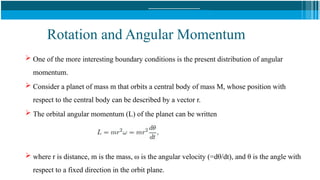Rotation and Angular Momentum
 One of the more interesting boundary conditions is the present distribution of angular
momentum.
 Consider a planet of mass m that orbits a central body of mass M, whose position with
respect to the central body can be described by a vector r.
 The orbital angular momentum (L) of the planet can be written
 where r is distance, m is the mass, ω is the angular velocity (=dθ/dt), and θ is the angle with
respect to a fixed direction in the orbit plane.
 
