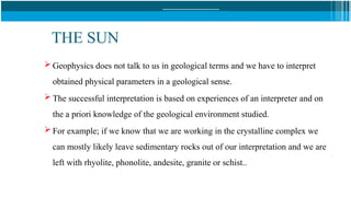 THE SUN
 Geophysics does not talk to us in geological terms and we have to interpret
obtained physical parameters in a geological sense.
 The successful interpretation is based on experiences of an interpreter and on
the a priori knowledge of the geological environment studied.
 For example; if we know that we are working in the crystalline complex we
can mostly likely leave sedimentary rocks out of our interpretation and we are
left with rhyolite, phonolite, andesite, granite or schist..
 