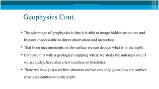 Geophysics Cont.
 The advantage of geophysics is that it is able to image hidden structures and
features inaccessible to direct observation and inspection.
 That from measurements on the surface we can deduce what is in the depth.
 Compare this with a geological mapping where we study the outcrops and, if
we are lucky, have also a few trenches or boreholes.
 There we have just a surface situation and we can only guess how the surface
structures continues to the depth.
 