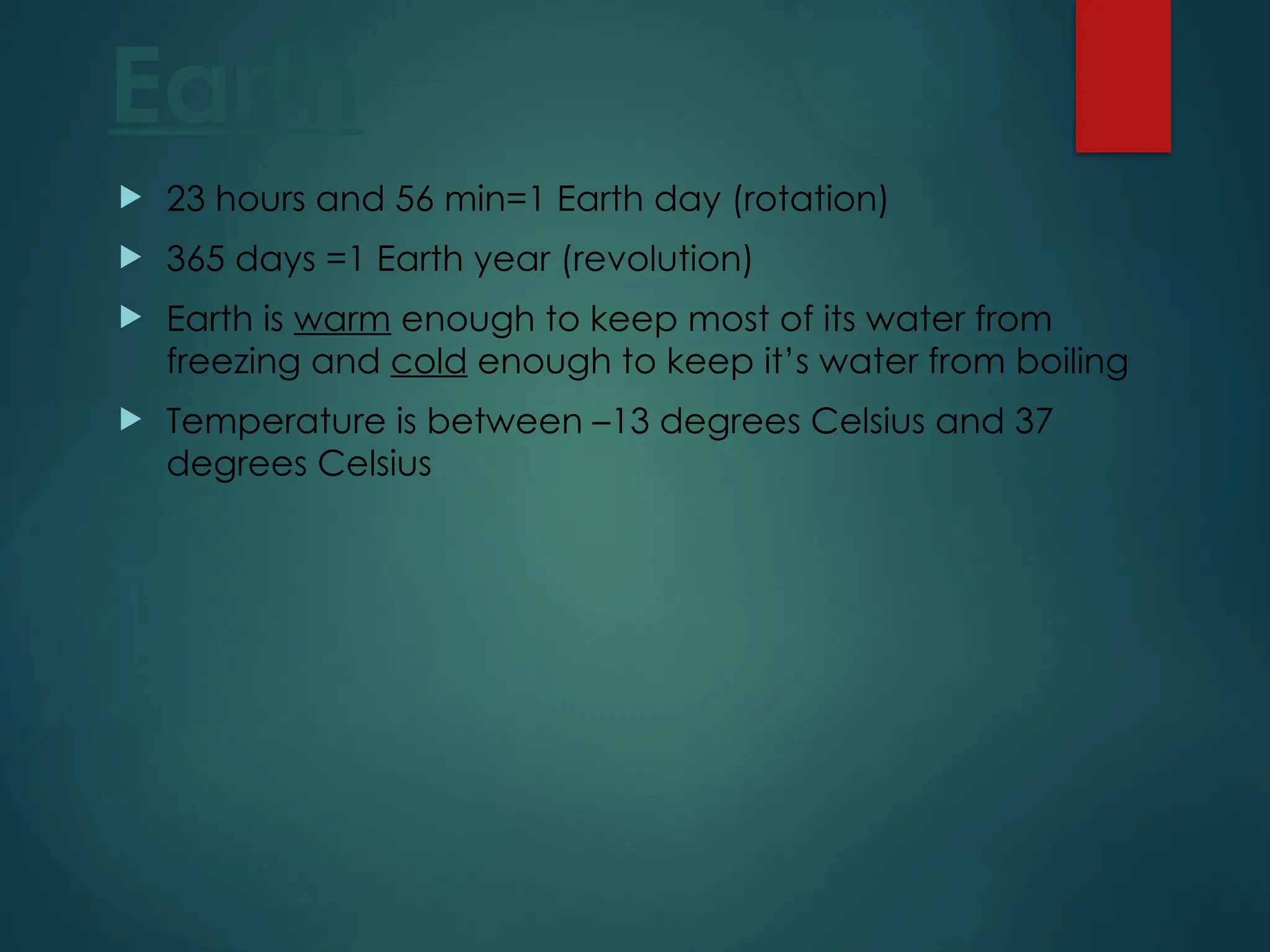 Earth
 23 hours and 56 min=1 Earth day (rotation)
 365 days =1 Earth year (revolution)
 Earth is warm enough to keep most of its water from
freezing and cold enough to keep it’s water from boiling
 Temperature is between –13 degrees Celsius and 37
degrees Celsius
 