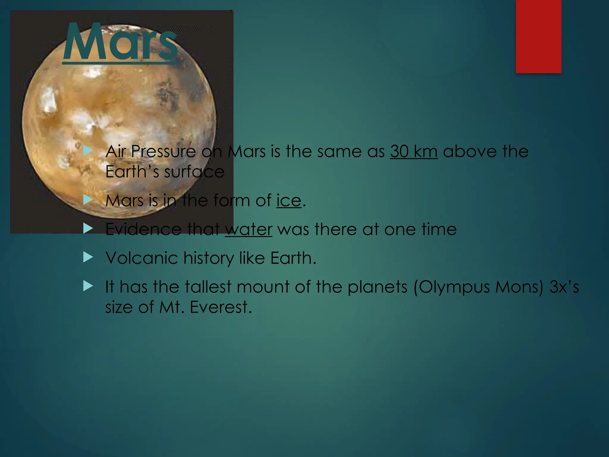 Mars
 Air Pressure on Mars is the same as 30 km above the
Earth’s surface
 Mars is in the form of ice.
 Evidence that water was there at one time
 Volcanic history like Earth.
 It has the tallest mount of the planets (Olympus Mons) 3x’s
size of Mt. Everest.
 