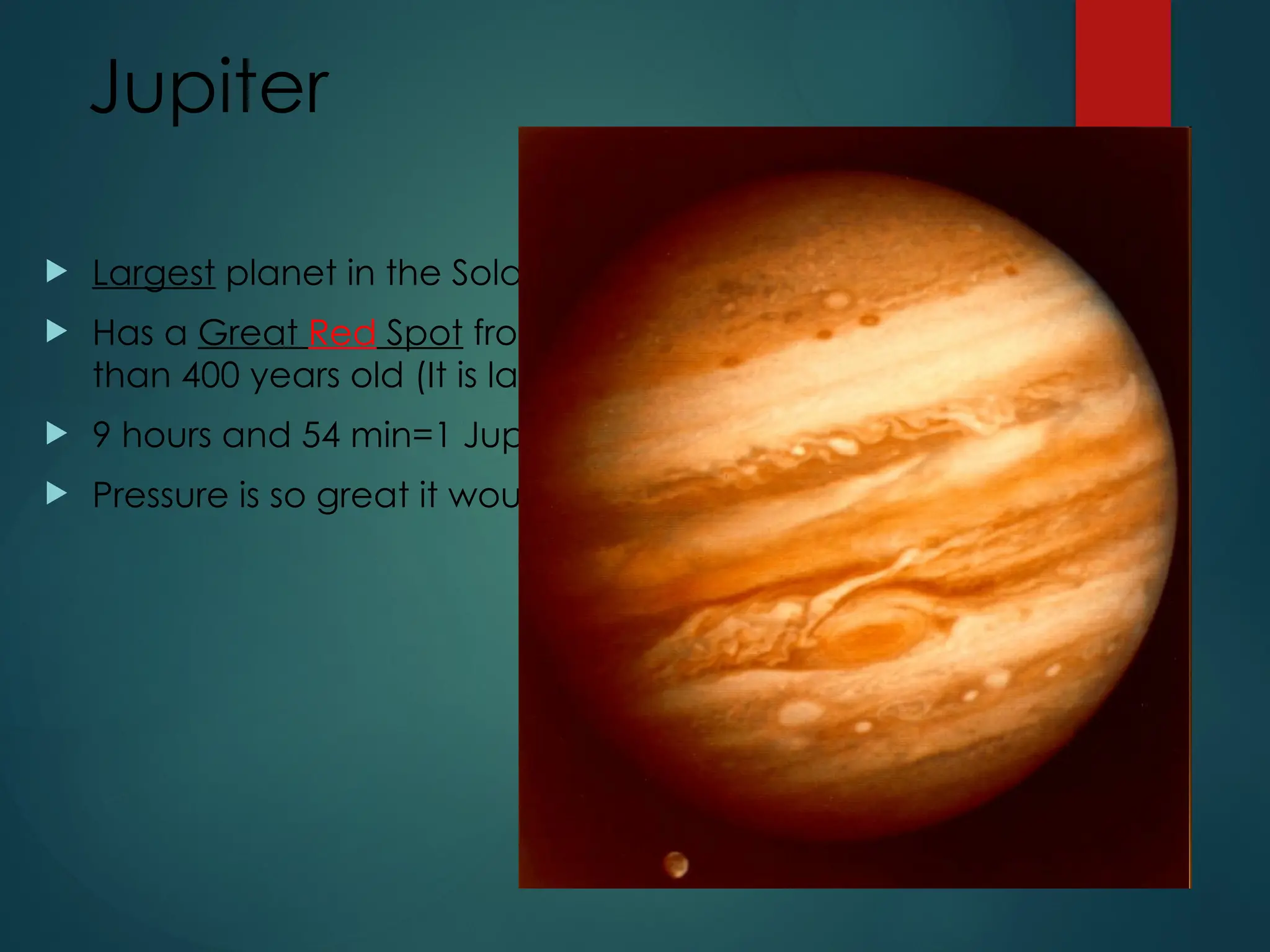 Jupiter
 Largest planet in the Solar System
 Has a Great Red Spot from a storm system that is more
than 400 years old (It is larger than Earth!)
 9 hours and 54 min=1 Jupiter day (shortest day)
 Pressure is so great it would crush a spaceship.
 