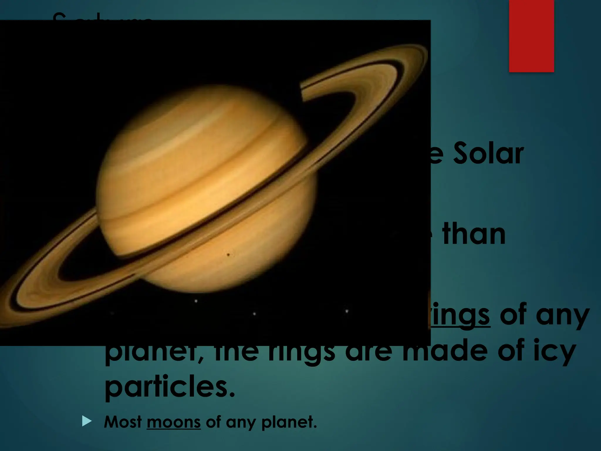Saturn
2nd
Largest planet in the Solar
System
95 times more massive than
earth.
Saturn has the largest rings of any
planet, the rings are made of icy
particles.
 Most moons of any planet.
 