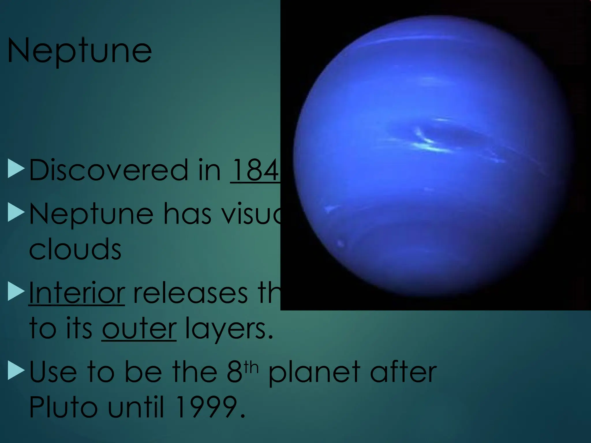 Neptune
Discovered in 1846
Neptune has visual belts of
clouds
Interior releases thermal energy
to its outer layers.
Use to be the 8th
planet after
Pluto until 1999.
 
