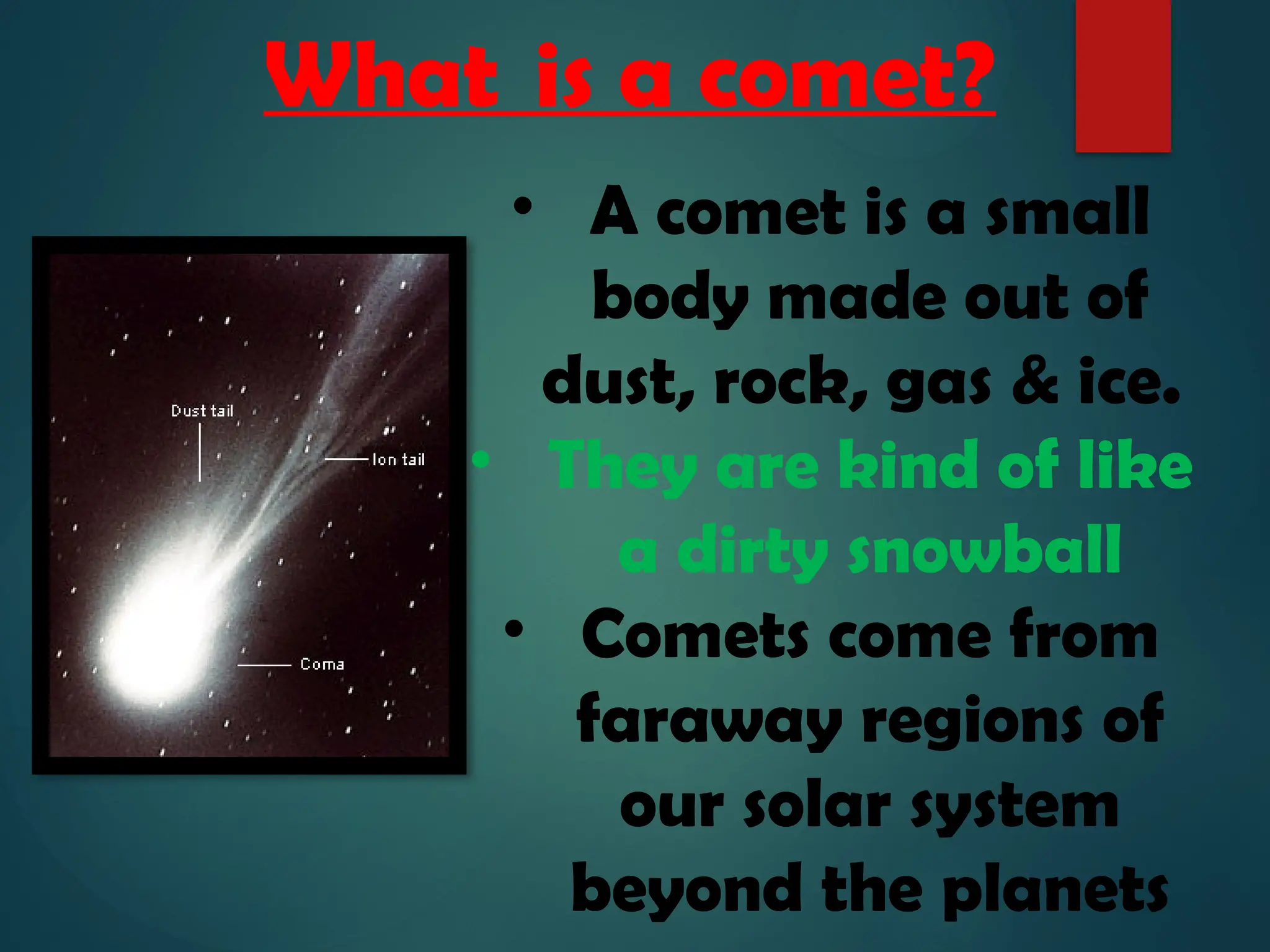 What is a comet?
• A comet is a small
body made out of
dust, rock, gas & ice.
• They are kind of like
a dirty snowball
• Comets come from
faraway regions of
our solar system
beyond the planets
 