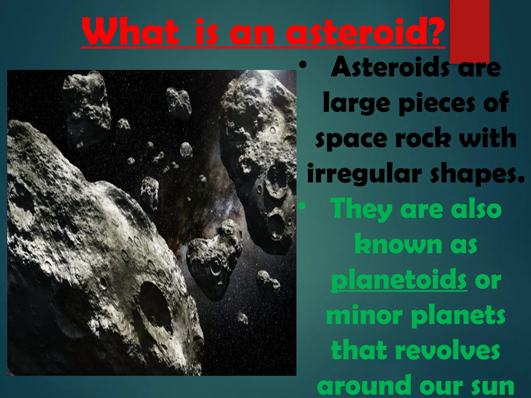 What is an asteroid?
• Asteroids are
large pieces of
space rock with
irregular shapes.
• They are also
known as
planetoids or
minor planets
that revolves
around our sun
 