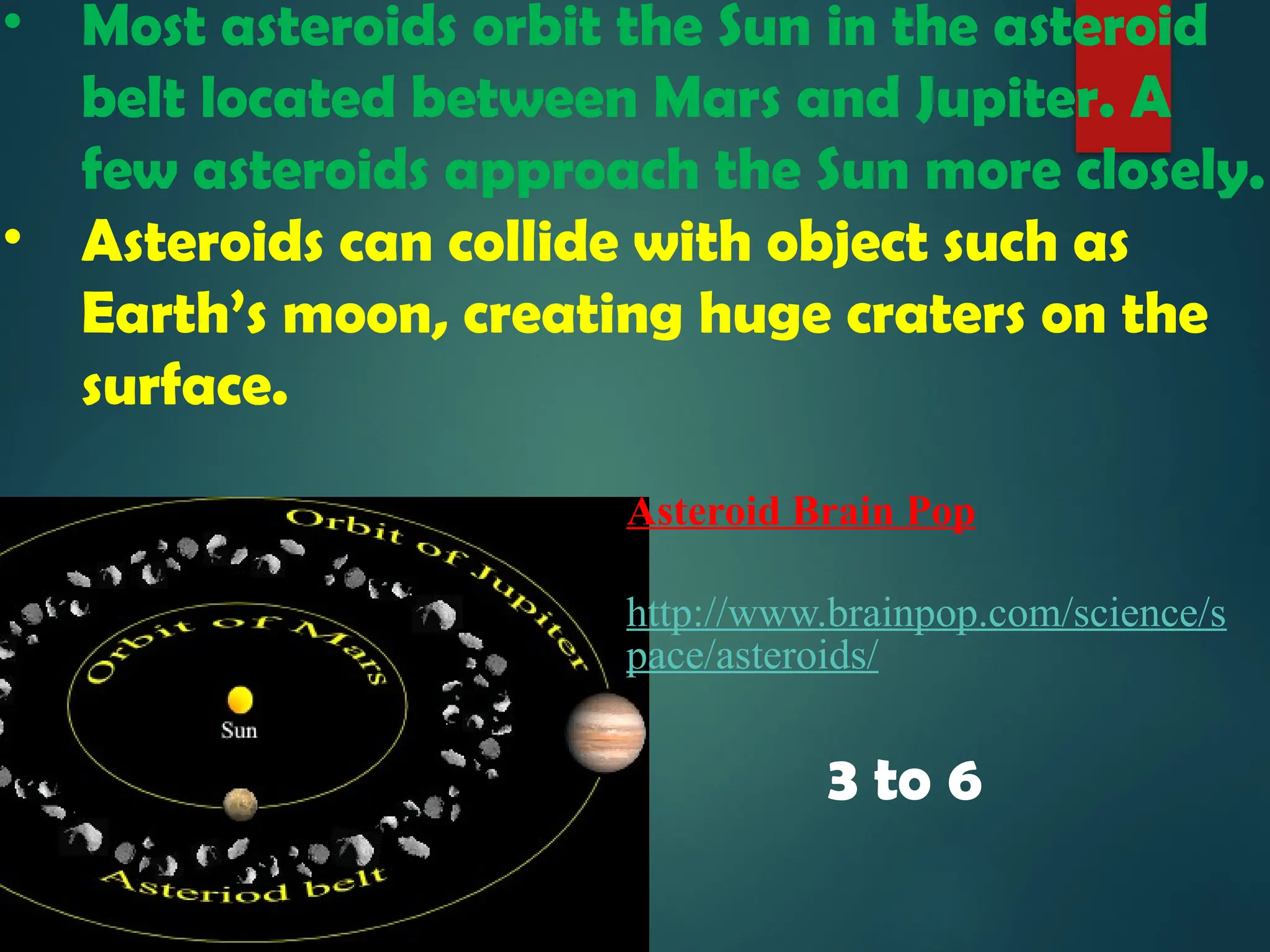 • Most asteroids orbit the Sun in the asteroid
belt located between Mars and Jupiter. A
few asteroids approach the Sun more closely.
• Asteroids can collide with object such as
Earth’s moon, creating huge craters on the
surface.
3 to 6
Asteroid Brain Pop
http://www.brainpop.com/science/s
pace/asteroids/
 