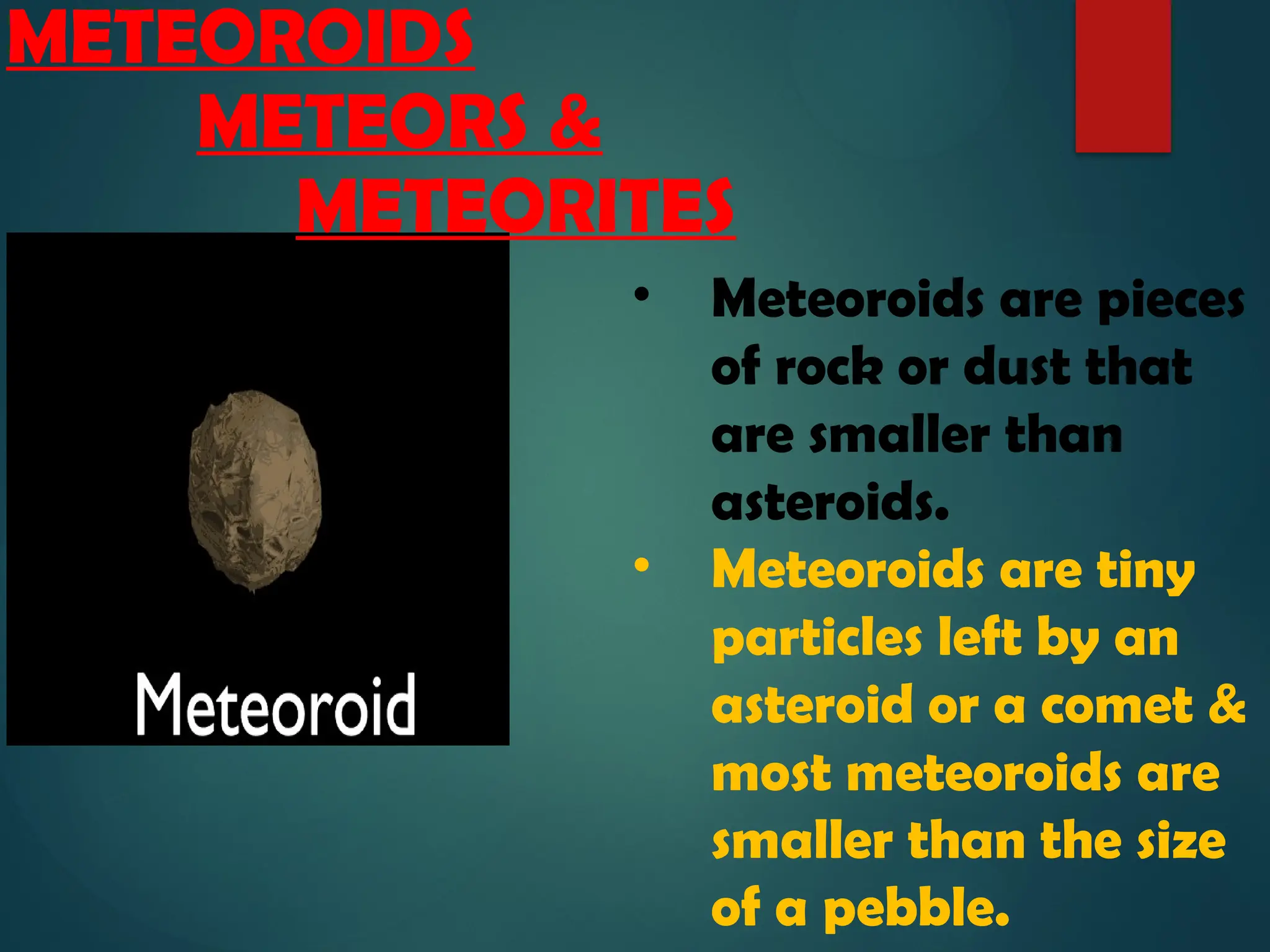 • Meteoroids are pieces
of rock or dust that
are smaller than
asteroids.
• Meteoroids are tiny
particles left by an
asteroid or a comet &
most meteoroids are
smaller than the size
of a pebble.
METEOROIDS
METEORS &
METEORITES
 