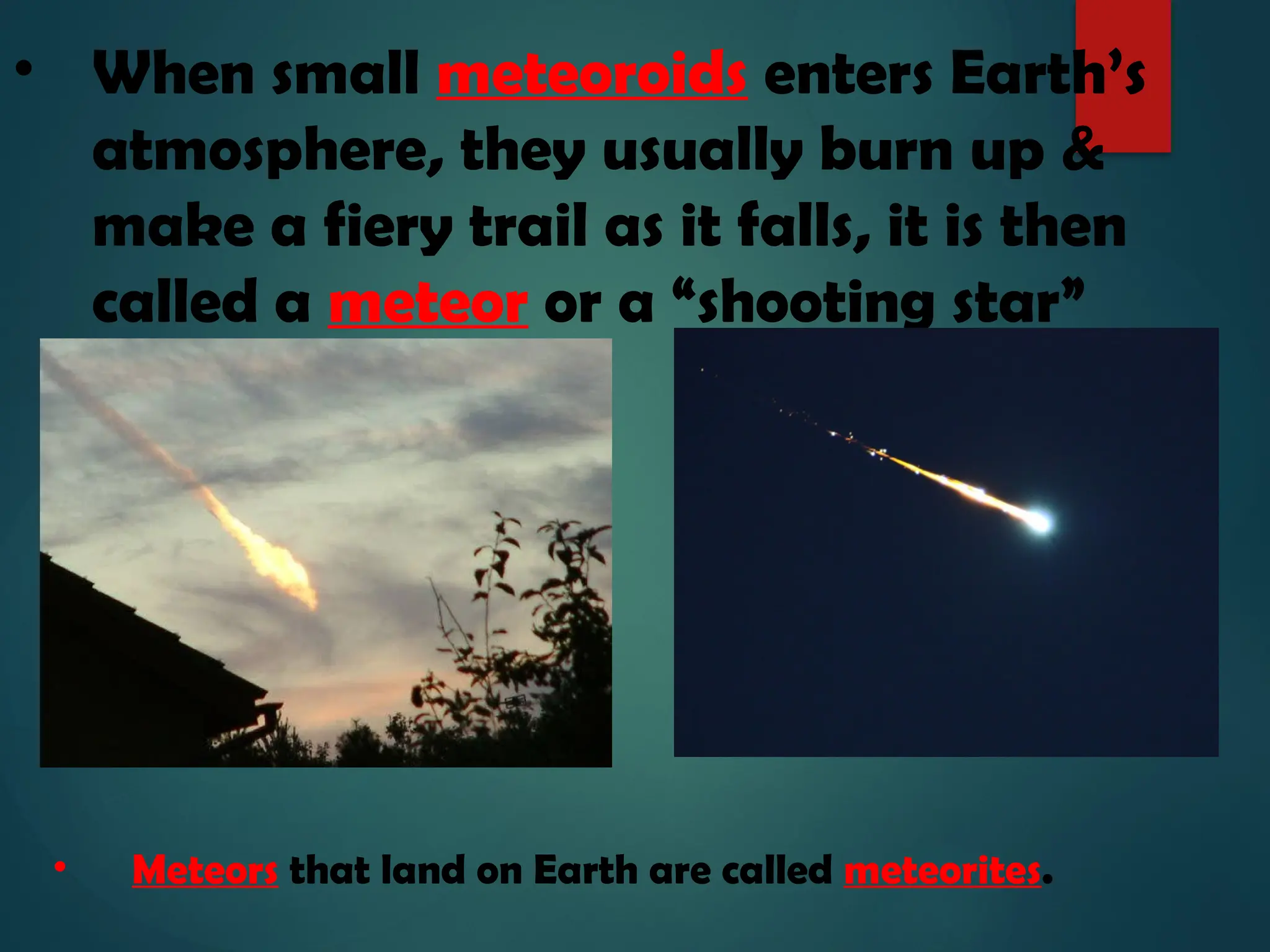 • When small meteoroids enters Earth’s
atmosphere, they usually burn up &
make a fiery trail as it falls, it is then
called a meteor or a “shooting star”
• Meteors that land on Earth are called meteorites.
 