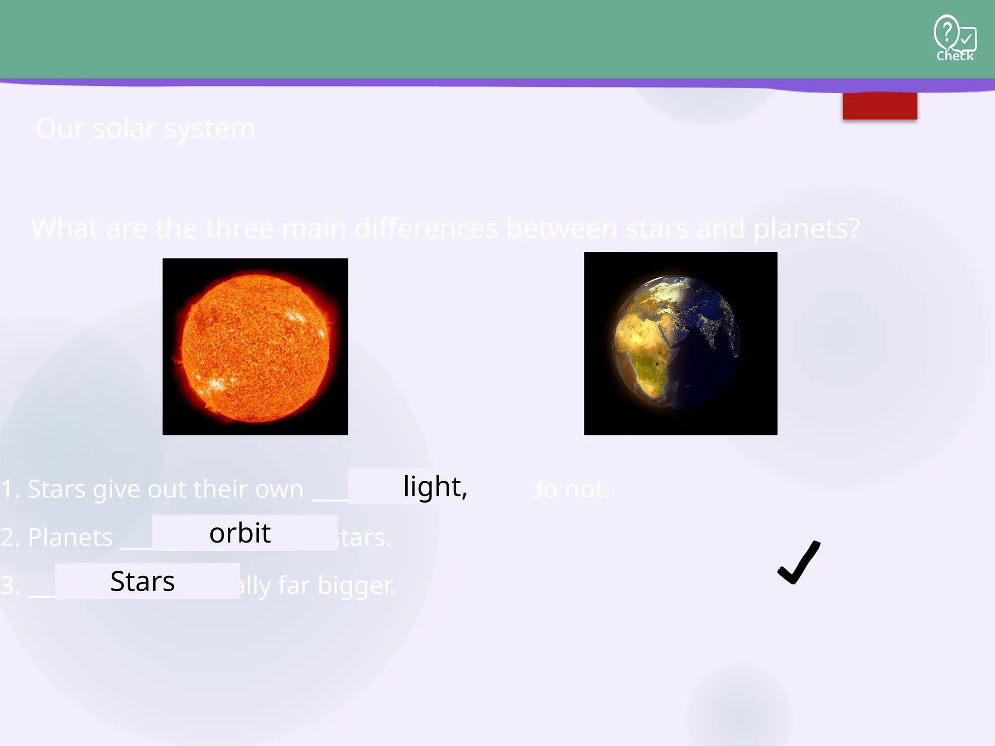 Check
What are the three main differences between stars and planets?
Our solar system
1. Stars give out their own __________, planets do not.
2. Planets __________ around stars.
3. __________ are usually far bigger.
light,
orbit
Stars
 