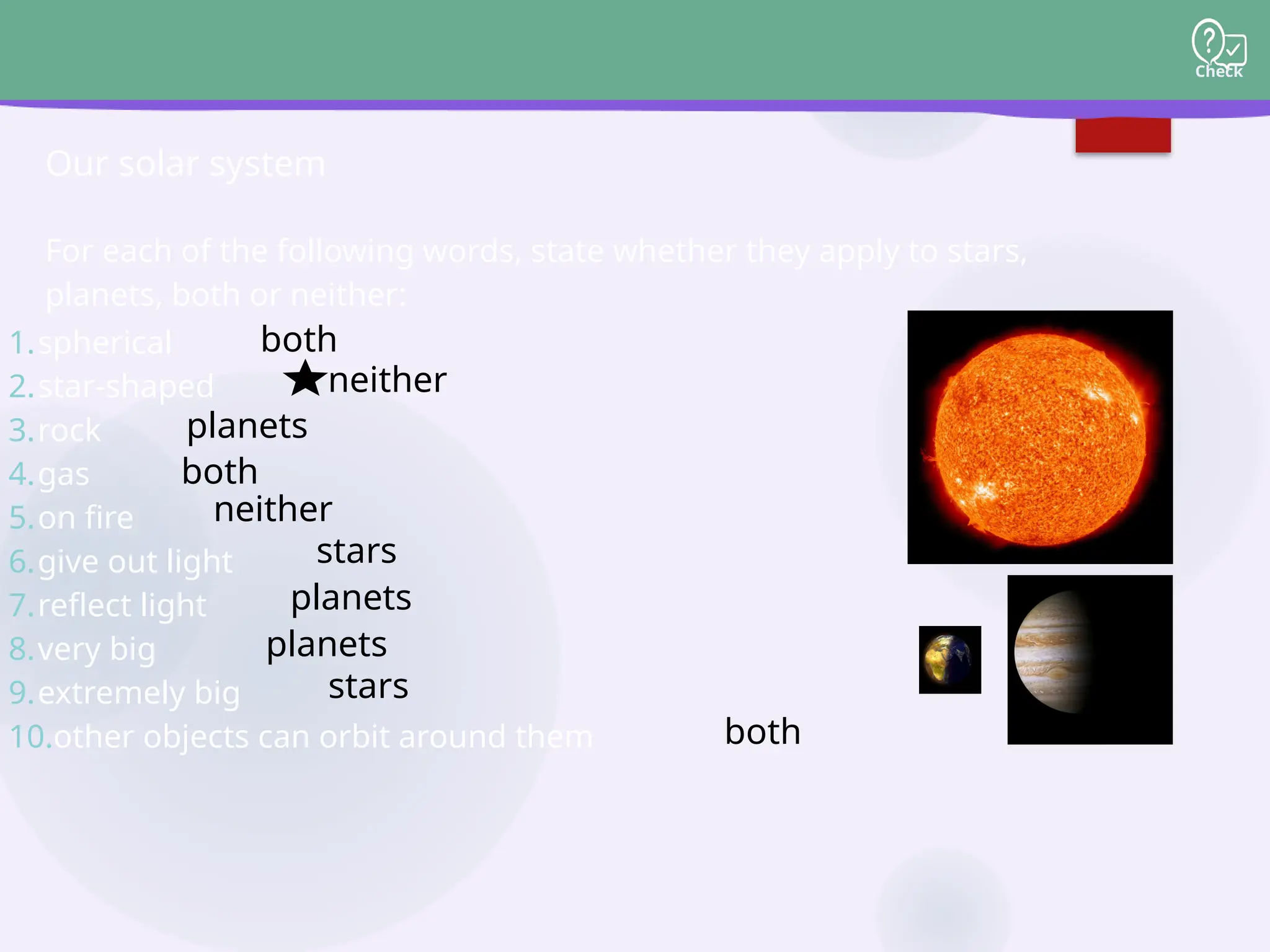 Check
For each of the following words, state whether they apply to stars,
planets, both or neither:
Our solar system
1.spherical
2.star-shaped
3.rock
4.gas
5.on fire
6.give out light
7.reflect light
8.very big
9.extremely big
10.other objects can orbit around them
both
neither
planets
both
neither
stars
planets
planets
stars
both
 