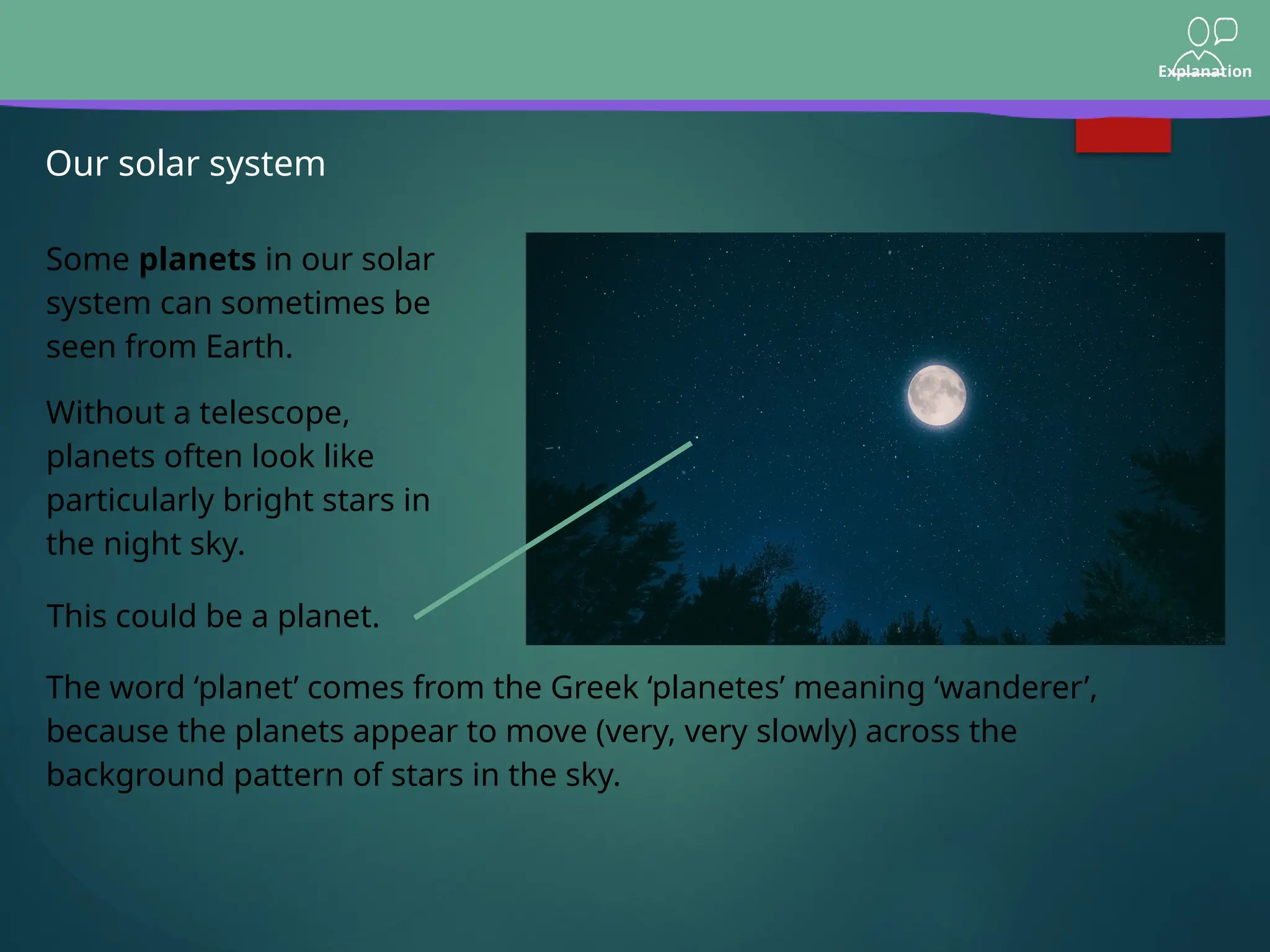 Explanation
Our solar system
Some planets in our solar
system can sometimes be
seen from Earth.
Without a telescope,
planets often look like
particularly bright stars in
the night sky.
The word ‘planet’ comes from the Greek ‘planetes’ meaning ‘wanderer’,
because the planets appear to move (very, very slowly) across the
background pattern of stars in the sky.
This could be a planet.
 