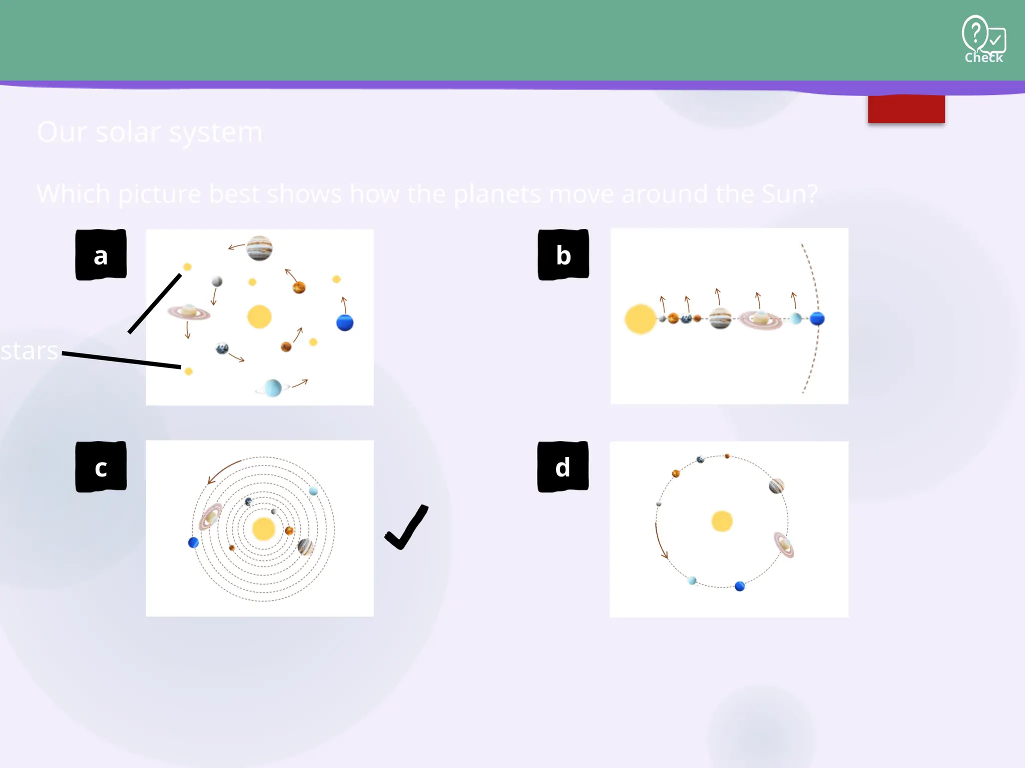 Check
Which picture best shows how the planets move around the Sun?
Our solar system
stars
a b
c d
 