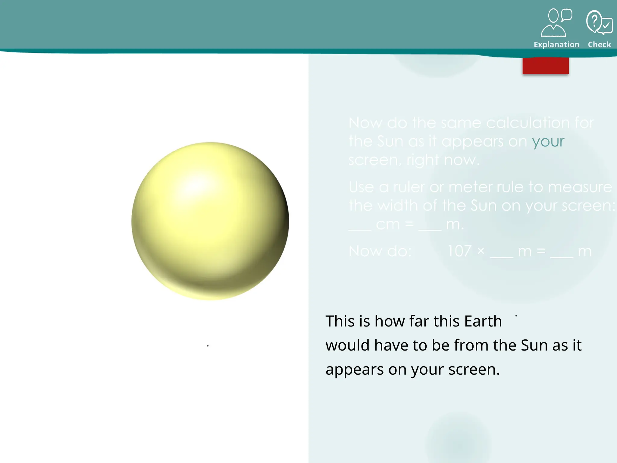 Explanation Check
Earth is about 107 sun-widths away
from the Sun.
On one screen,
this Sun is
about 15 cm
across.
Size and scale in our solar system
Now do the same calculation for
the Sun as it appears on your
screen, right now.
Use a ruler or meter rule to measure
the width of the Sun on your screen:
___ cm = ___ m.
Now do: 107 × ___ m = ___ m
15 cm = 0.15 m
107 × 0.15 m = 16.05 m
On that scale, this Earth
would have to be 16 m
away.
This is how far this Earth
would have to be from the Sun as it
appears on your screen.
 