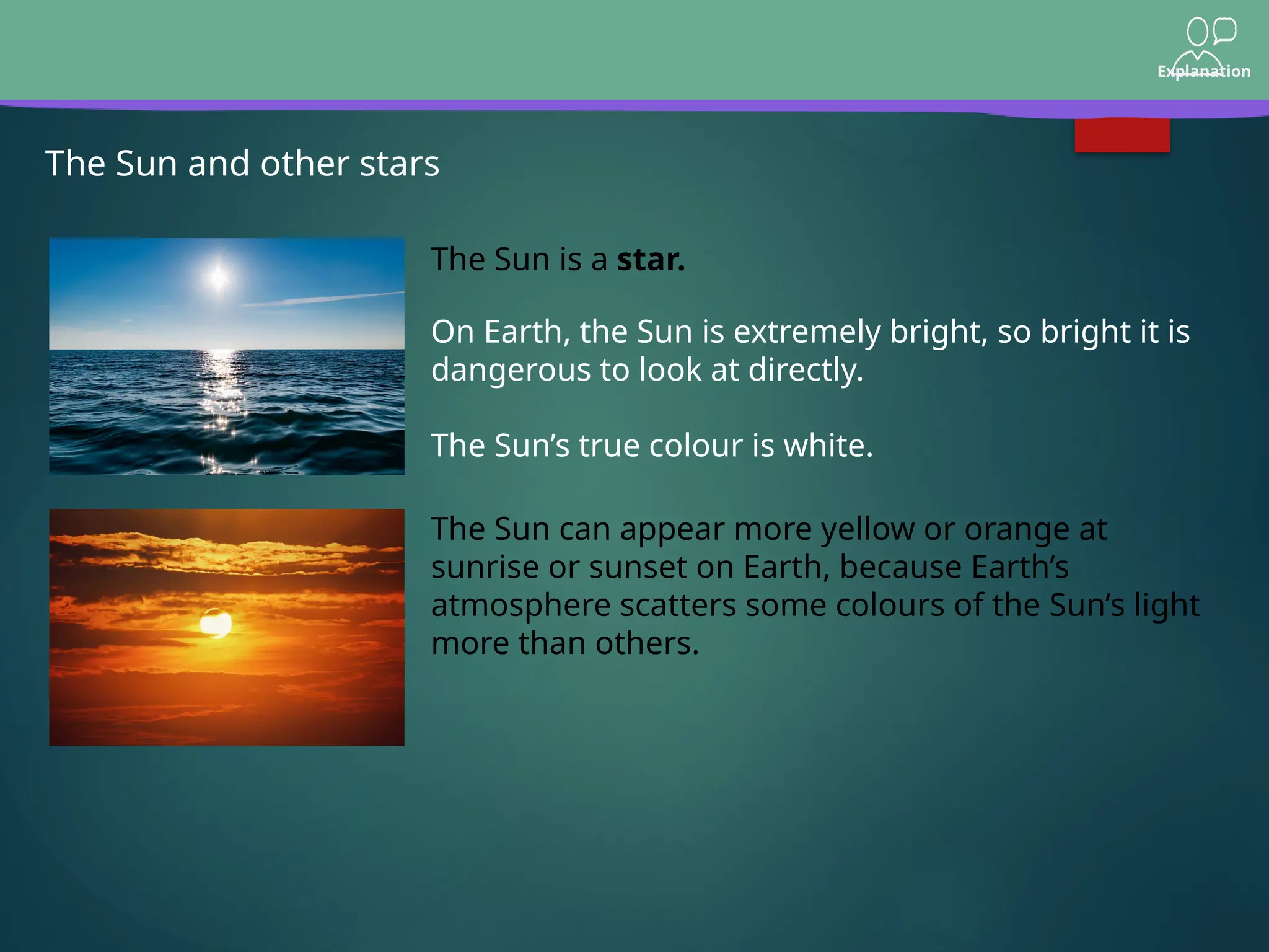 Explanation
The Sun and other stars
The Sun is a star.
On Earth, the Sun is extremely bright, so bright it is
dangerous to look at directly.
The Sun’s true colour is white.
The Sun can appear more yellow or orange at
sunrise or sunset on Earth, because Earth’s
atmosphere scatters some colours of the Sun’s light
more than others.
 