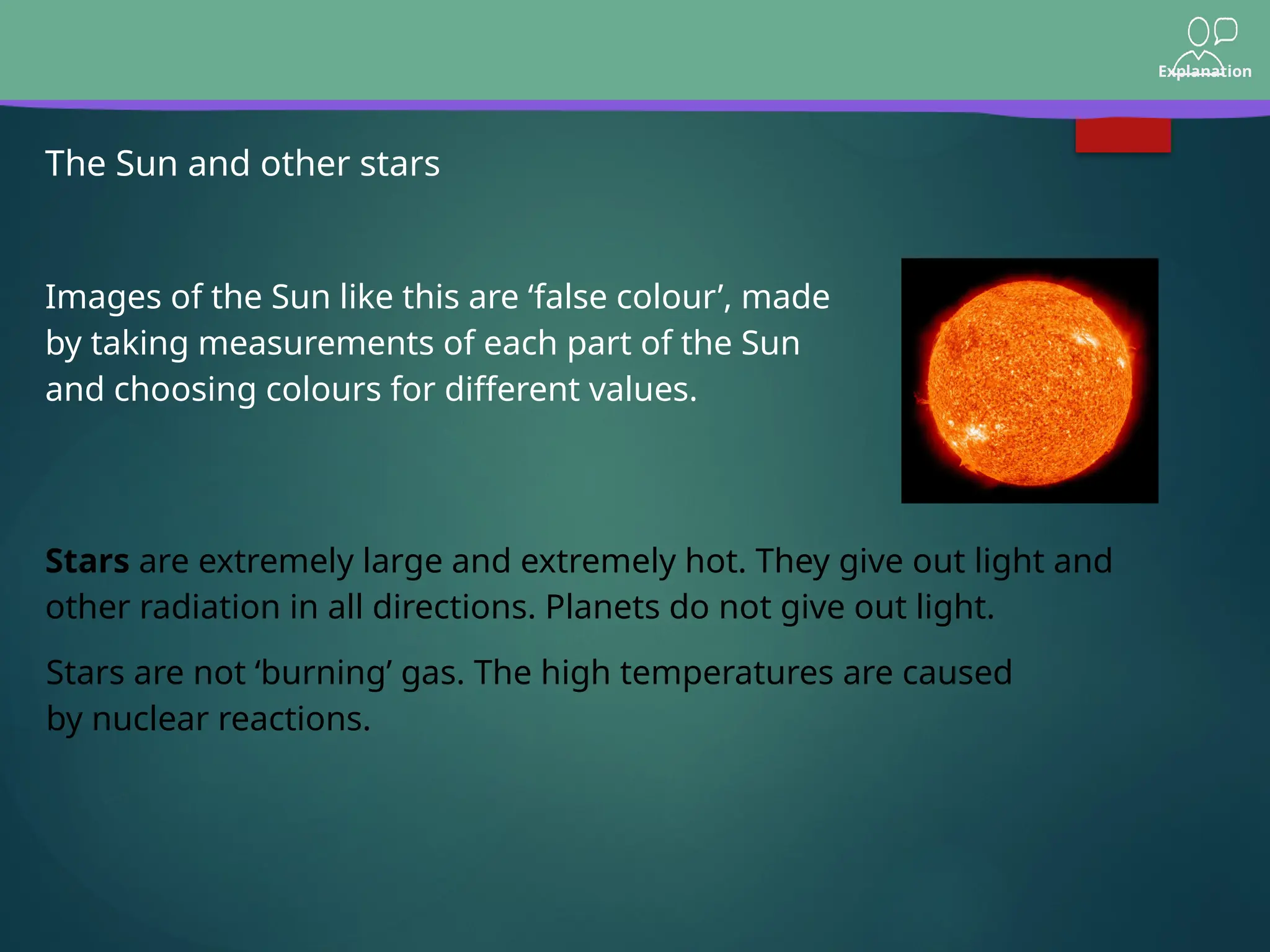 Explanation
The Sun and other stars
Images of the Sun like this are ‘false colour’, made
by taking measurements of each part of the Sun
and choosing colours for different values.
Stars are not ‘burning’ gas. The high temperatures are caused
by nuclear reactions.
Stars are extremely large and extremely hot. They give out light and
other radiation in all directions. Planets do not give out light.
 