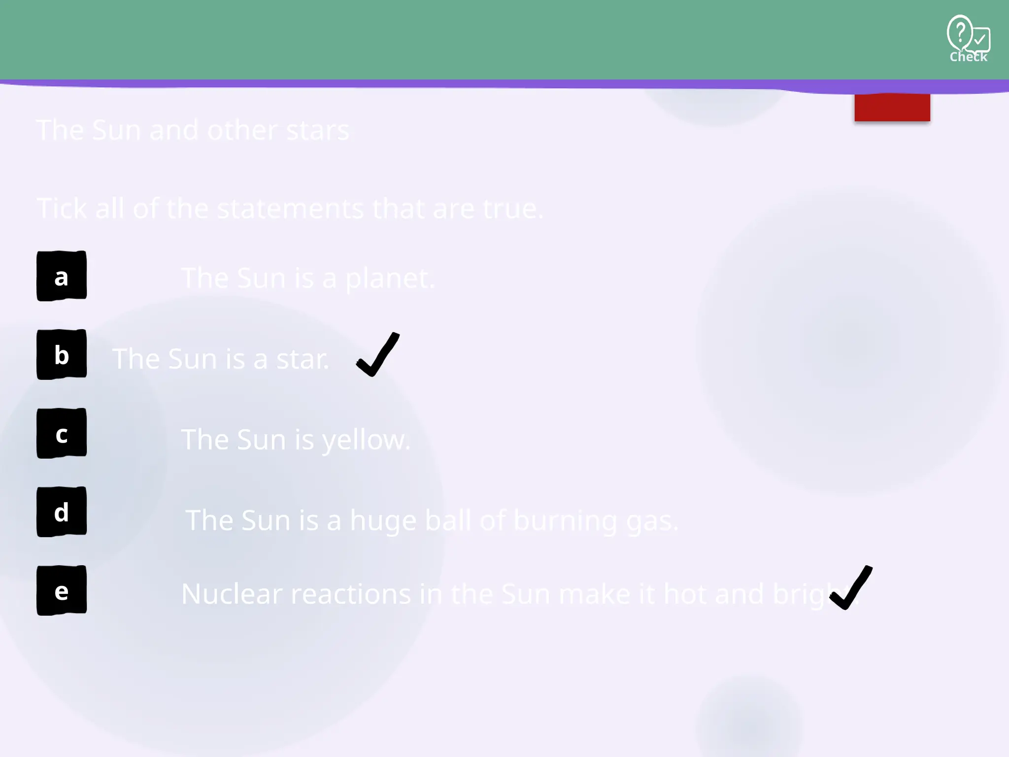 Check
The Sun is a star.
The Sun and other stars
The Sun is a huge ball of burning gas.
Nuclear reactions in the Sun make it hot and bright.
The Sun is a planet.
The Sun is yellow.
Tick all of the statements that are true.
a
b
c
d
e
 